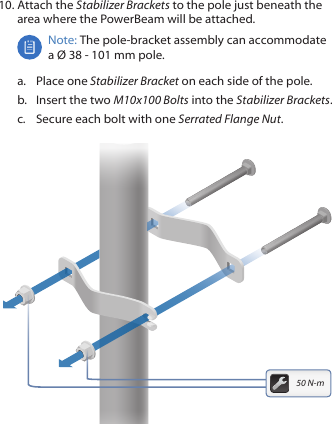 10. Attach the Stabilizer Brackets to the pole just beneath the area where the PowerBeam will be attached.Note: The pole‑bracket assembly can accommodate a &Oslash; 38 - 101mm pole.a.  Place one Stabilizer Bracket on each side of the pole.b.  Insert the two M10x100 Bolts into the Stabilizer Brackets.c.  Secure each bolt with one Serrated Flange Nut.50 N-m