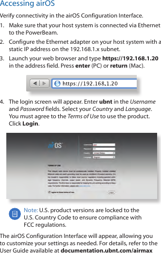 Accessing airOSVerify connectivity in the airOS Configuration Interface. 1.  Make sure that your host system is connected via Ethernet to the PowerBeam. 2.  Configure the Ethernet adapter on your host system with a static IP address on the 192.168.1.x subnet.3.  Launch your web browser and type https://192.168.1.20 in the address field. Press enter (PC) or return (Mac). 4.  The login screen will appear. Enter ubnt in the Username and Password fields. Select your Country and Language. You must agree to the Terms of Use to use the product. Click Login.Note: U.S. product versions are locked to the U.S. Country Code to ensure compliance with FCCregulations. The airOS Configuration Interface will appear, allowing you to customize your settings as needed. For details, refer to the User Guide available at documentation.ubnt.com/airmax