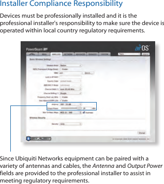 Installer Compliance ResponsibilityDevices must be professionally installed and it is the professional installer's responsibility to make sure the device is operated within local country regulatory requirements.Since Ubiquiti Networks equipment can be paired with a variety of antennas and cables, the Antenna and Output Power fields are provided to the professional installer to assist in meeting regulatory requirements.