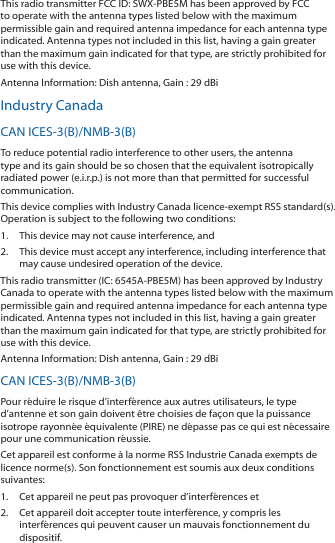 This radio transmitter FCC ID: SWX‑PBE5M has been approved by FCC to operate with the antenna types listed below with the maximum permissible gain and required antenna impedance for each antenna type indicated. Antenna types not included in this list, having a gain greater than the maximum gain indicated for that type, are strictly prohibited for use with this device.Antenna Information: Dish antenna, Gain : 29 dBiIndustry CanadaCAN ICES‑3(B)/NMB‑3(B)To reduce potential radio interference to other users, the antenna type and its gain should be so chosen that the equivalent isotropically radiated power (e.i.r.p.) is not more than that permitted for successful communication.This device complies with Industry Canada licence‑exempt RSS standard(s). Operation is subject to the following two conditions: 1.  This device may not cause interference, and 2.  This device must accept any interference, including interference that may cause undesired operation of the device.This radio transmitter (IC: 6545A‑PBE5M) has been approved by Industry Canada to operate with the antenna types listed below with the maximum permissible gain and required antenna impedance for each antenna type indicated. Antenna types not included in this list, having a gain greater than the maximum gain indicated for that type, are strictly prohibited for use with this device.Antenna Information: Dish antenna, Gain : 29 dBiCAN ICES‑3(B)/NMB‑3(B)Pour r&eacute;duire le risque d&rsquo;interf&eacute;rence aux autres utilisateurs, le type d&rsquo;antenne et son gain doivent &ecirc;tre choisies de fa&ccedil;on que la puissance isotrope rayonn&eacute;e &eacute;quivalente (PIRE) ne d&eacute;passe pas ce qui est n&eacute;cessaire pour une communication r&eacute;ussie. Cet appareil est conforme &agrave; la norme RSS Industrie Canada exempts de licence norme(s). Son fonctionnement est soumis aux deux conditions suivantes:1.  Cet appareil ne peut pas provoquer d&rsquo;interf&eacute;rences et 2.  Cet appareil doit accepter toute interf&eacute;rence, y compris les interf&eacute;rences qui peuvent causer un mauvais fonctionnement du dispositif.