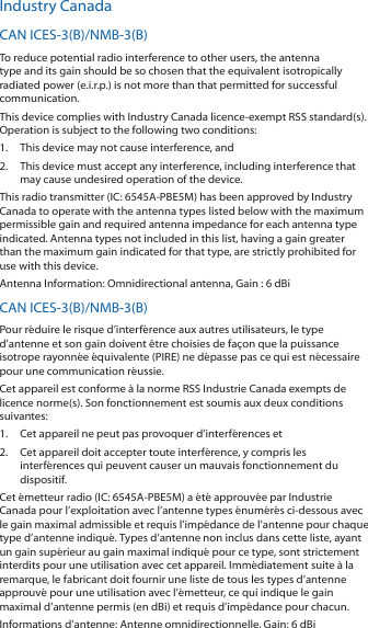 Industry CanadaCAN ICES-3(B)/NMB-3(B)To reduce potential radio interference to other users, the antenna type and its gain should be so chosen that the equivalent isotropically radiated power (e.i.r.p.) is not more than that permitted for successful communication.This device complies with Industry Canada licence-exempt RSS standard(s). Operation is subject to the following two conditions: 1.  This device may not cause interference, and 2.  This device must accept any interference, including interference that may cause undesired operation of the device.This radio transmitter (IC: 6545A-PBE5M) has been approved by Industry Canada to operate with the antenna types listed below with the maximum permissible gain and required antenna impedance for each antenna type indicated. Antenna types not included in this list, having a gain greater than the maximum gain indicated for that type, are strictly prohibited for use with this device.Antenna Information: Omnidirectional antenna, Gain : 6 dBiCAN ICES-3(B)/NMB-3(B)Pour r&eacute;duire le risque d&rsquo;interf&eacute;rence aux autres utilisateurs, le type d&rsquo;antenne et son gain doivent &ecirc;tre choisies de fa&ccedil;on que la puissance isotrope rayonn&eacute;e &eacute;quivalente (PIRE) ne d&eacute;passe pas ce qui est n&eacute;cessaire pour une communication r&eacute;ussie. Cet appareil est conforme &agrave; la norme RSS Industrie Canada exempts de licence norme(s). Son fonctionnement est soumis aux deux conditions suivantes:1.  Cet appareil ne peut pas provoquer d&rsquo;interf&eacute;rences et 2.  Cet appareil doit accepter toute interf&eacute;rence, y compris les interf&eacute;rences qui peuvent causer un mauvais fonctionnement du dispositif.Cet &eacute;metteur radio (IC: 6545A-PBE5M) a &eacute;t&eacute; approuv&eacute;e par Industrie Canada pour l&rsquo;exploitation avec l&rsquo;antenne types &eacute;num&eacute;r&eacute;s ci-dessous avec le gain maximal admissible et requis l&rsquo;imp&eacute;dance de l&rsquo;antenne pour chaque type d&rsquo;antenne indiqu&eacute;. Types d&rsquo;antenne non inclus dans cette liste, ayant un gain sup&eacute;rieur au gain maximal indiqu&eacute; pour ce type, sont strictement interdits pour une utilisation avec cet appareil. Imm&eacute;diatement suite &agrave; la remarque, le fabricant doit fournir une liste de tous les types d&rsquo;antenne approuv&eacute; pour une utilisation avec l&rsquo;&eacute;metteur, ce qui indique le gain maximal d&rsquo;antenne permis (en dBi) et requis d&rsquo;imp&eacute;dance pour chacun.Informations d&rsquo;antenne: Antenne omnidirectionnelle, Gain: 6 dBi