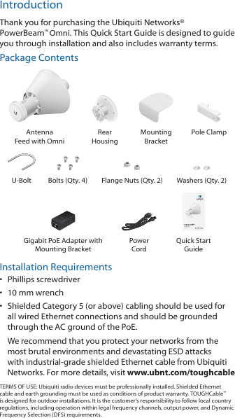 IntroductionThank you for purchasing the Ubiquiti Networks&reg; PowerBeam&trade;Omni. This Quick Start Guide is designed to guide you through installation and also includes warrantyterms.Package ContentsAntenna  Feed with OmniRear  HousingMounting  BracketPole ClampU-Bolt Bolts (Qty. 4) Flange Nuts (Qty. 2) Washers (Qty. 2)High-Performance airMAX&reg; OmniModel: PBE-M5-OmniGigabit PoE Adapter with Mounting BracketPower  CordQuick Start GuideInstallation Requirements&bull;  Phillips screwdriver&bull;  10 mm wrench&bull;  Shielded Category 5 (or above) cabling should be used for all wired Ethernet connections and should be grounded through the AC ground of the PoE.We recommend that you protect your networks from the most brutal environments and devastating ESD attacks with industrial-grade shielded Ethernet cable from Ubiquiti Networks. For more details, visit www.ubnt.com/toughcableTERMS OF USE: Ubiquiti radio devices must be professionally installed. Shielded Ethernet cable and earth grounding must be used as conditions of product warranty. TOUGHCable&trade; is designed for outdoor installations. It is the customer&rsquo;s responsibility to follow local country regulations, including operation within legal frequency channels, output power, and Dynamic Frequency Selection (DFS) requirements.