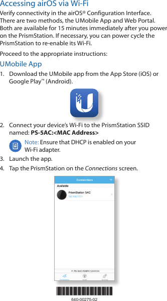 *640-00275-02*640-00275-02Accessing airOS via Wi‑FiVerify connectivity in the airOS&reg; Configuration Interface. There are two methods, the U Mobile App and Web Portal. Both are available for 15 minutes immediately after you power on the PrismStation. If necessary, you can power cycle the PrismStation to re‑enable its Wi‑Fi. Proceed to the appropriate instructions:U Mobile App1.  Download the U Mobile app from the AppStore (iOS) or Google Play&trade; (Android).2.  Connect your device&rsquo;s Wi‑Fi to the PrismStation SSID named: PS-5AC:<MAC Address>Note: Ensure that DHCP is enabled on your Wi‑Fiadapter.3.  Launch the app.4.  Tap the PrismStation on the Connections screen.
