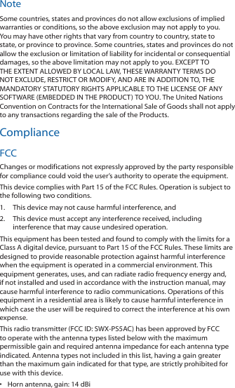 NoteSome countries, states and provinces do not allow exclusions of implied warranties or conditions, so the above exclusion may not apply to you. You may have other rights that vary from country to country, state to state, or province to province. Some countries, states and provinces do not allow the exclusion or limitation of liability for incidental or consequential damages, so the above limitation may not apply to you. EXCEPT TO THE EXTENT ALLOWED BY LOCAL LAW, THESE WARRANTY TERMS DO NOT EXCLUDE, RESTRICT OR MODIFY, AND ARE IN ADDITION TO, THE MANDATORY STATUTORY RIGHTS APPLICABLE TO THE LICENSE OF ANY SOFTWARE (EMBEDDED IN THE PRODUCT) TO YOU. The United Nations Convention on Contracts for the International Sale of Goods shall not apply to any transactions regarding the sale of the Products.ComplianceFCCChanges or modifications not expressly approved by the party responsible for compliance could void the user&rsquo;s authority to operate the equipment.This device complies with Part 15 of the FCC Rules. Operation is subject to the following two conditions.1.  This device may not cause harmful interference, and2.  This device must accept any interference received, including interference that may cause undesired operation.This equipment has been tested and found to comply with the limits for a Class A digital device, pursuant to Part 15 of the FCC Rules. These limits are designed to provide reasonable protection against harmful interference when the equipment is operated in a commercial environment. This equipment generates, uses, and can radiate radio frequency energy and, if not installed and used in accordance with the instruction manual, may cause harmful interference to radio communications. Operations of this equipment in a residential area is likely to cause harmful interference in which case the user will be required to correct the interference at his own expense.This radio transmitter (FCC ID: SWX‑PS5AC) has been approved by FCC to operate with the antenna types listed below with the maximum permissible gain and required antenna impedance for each antenna type indicated. Antenna types not included in this list, having a gain greater than the maximum gain indicated for that type, are strictly prohibited for use with this device.&bull;  Horn antenna, gain: 14 dBi