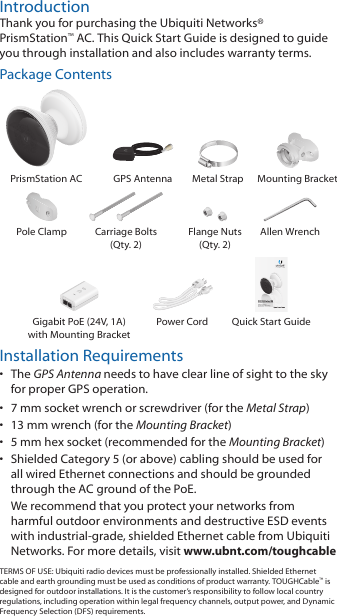 IntroductionThank you for purchasing the Ubiquiti Networks&reg; PrismStation&trade;AC. This Quick Start Guide is designed to guide you through installation and also includes warrantyterms.Package ContentsPrismStation AC GPS Antenna Metal Strap Mounting BracketPole Clamp Carriage Bolts (Qty. 2)Flange Nuts (Qty. 2)Allen WrenchShielded airMAX&reg; ac Radio with Isolation Antenna  and airPrism&reg; TechnologyModel: PS-5ACGigabit PoE (24V, 1A) with Mounting BracketPower Cord Quick Start GuideInstallation Requirements&bull;  The GPS Antenna needs to have clear line of sight to thesky for proper GPS operation.&bull;  7 mm socket wrench or screwdriver (for the Metal Strap)&bull;  13 mm wrench (for the Mounting Bracket)&bull;  5 mm hex socket (recommended for the Mounting Bracket)&bull;  Shielded Category 5 (or above) cabling should be used for all wired Ethernet connections and should be grounded through the AC ground of the PoE.We recommend that you protect your networks from harmful outdoor environments and destructive ESD events with industrial‑grade, shielded Ethernet cable from Ubiquiti Networks. For more details, visit www.ubnt.com/toughcableTERMS OF USE: Ubiquiti radio devices must be professionally installed. Shielded Ethernet cable and earth grounding must be used as conditions of product warranty. TOUGHCable&trade; is designed for outdoor installations. It is the customer&rsquo;s responsibility to follow local country regulations, including operation within legal frequency channels, output power, and Dynamic Frequency Selection (DFS) requirements.