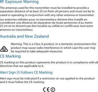 RF Exposure WarningThe antennas used for this transmitter must be installed to provide aseparation distance of at least 23 cm from all persons and must not be located or operating in conjunction with any other antenna or transmitter.Les antennes utilis&eacute;es pour ce transmetteur doivent &ecirc;tre install&eacute; enconsid&eacute;rant une distance de s&eacute;paration de toute personnes d&rsquo;au moins23cm et ne doivent pas &ecirc;tre localis&eacute; ou utilis&eacute; en conflit avec tout autreantenne ou transmetteur.Australia and New ZealandWarning: This is a Class A product. In a domestic environment thisproduct may cause radio interference in which case the user maybe required to take adequate measures.CE MarkingCE marking on this product represents the product is in compliance with alldirectives that are applicable to it.Alert Sign (!) Follows CE MarkingAlert sign must be indicated if a restriction on use applied to the productand it must follow the CE marking.