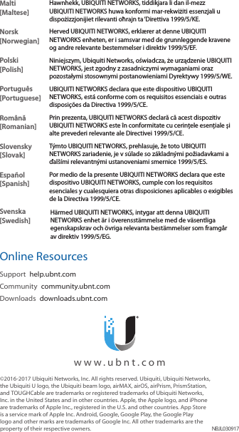 &copy;2016‑2017 Ubiquiti Networks, Inc. All rights reserved. Ubiquiti, Ubiquiti Networks, the Ubiquiti U logo, the Ubiquiti beam logo, airMAX, airOS, airPrism, PrismStation, and TOUGHCable are trademarks or registered trademarks of Ubiquiti Networks, Inc. in the United States and in other countries. Apple, the Apple logo, and iPhone are trademarks of Apple Inc., registered in the U.S. and other countries. App Store is a service mark of Apple Inc. Android, Google, Google Play, the Google Play logo and other marks are trademarks of Google Inc. All other trademarks are the property of their respective owners. NBJL030917  www.ubnt.comMalti [Maltese]Hawnhekk, UBIQUITI NETWORKS, tiddikjara li dan il-mezz UBIQUITI NETWORKS huwa konformi mar-rekwiżiti essenzjali u dispożizzjonijiet rilevanti oħrajn ta &lsquo;Direttiva 1999/5/KE.Norsk [Norwegian]Herved UBIQUITI NETWORKS, erkl&aelig;rer at denne UBIQUITI NETWORKS enheten, er i samsvar med de grunnleggende kravene og andre relevante bestemmelser i direktiv 1999/5/EF.Polski  [Polish]Niniejszym, Ubiquiti Networks, oświadcza, że   urządzenie UBIQUITI NETWORKS, jest zgodny z zasadniczymi wymaganiami oraz pozostałymi stosownymi postanowieniami Dyrektywy 1999/5/WE.Portugu&ecirc;s [Portuguese]UBIQUITI NETWORKS declara que este dispositivo UBIQUITI NETWORKS, est&aacute; conforme com os requisitos essenciais e outras disposi&ccedil;&otilde;es da Directiva 1999/5/CE.Rom&acirc;nă [Romanian]Prin prezenta, UBIQUITI NETWORKS declară că acest dispozitiv UBIQUITI NETWORKS este &icirc;n conformitate cu cerințele esențiale și alte prevederi relevante ale Directivei 1999/5/CE.Slovensky [Slovak]T&yacute;mto UBIQUITI NETWORKS, prehlasuje, že toto UBIQUITI NETWORKS zariadenie, je v s&uacute;lade so z&aacute;kladn&yacute;mi požiadavkami a ďal&scaron;&iacute;mi relevantn&yacute;mi ustanoveniami smernice 1999/5/ES.Espa&ntilde;ol [Spanish]Por medio de la presente UBIQUITI NETWORKS declara que este dispositivo UBIQUITI NETWORKS, cumple con los requisitos esenciales y cualesquiera otras disposiciones aplicables o exigibles de la Directiva 1999/5/CE.Svenska [Swedish]H&auml;rmed UBIQUITI NETWORKS, intygar att denna UBIQUITI NETWORKS enhet &auml;r i &ouml;verensst&auml;mmelse med de v&auml;sentliga egenskapskrav och &ouml;vriga relevanta best&auml;mmelser som framg&aring;r av direktiv 1999/5/EG.Online ResourcesSupport  help.ubnt.comCommunity  community.ubnt.comDownloads  downloads.ubnt.com