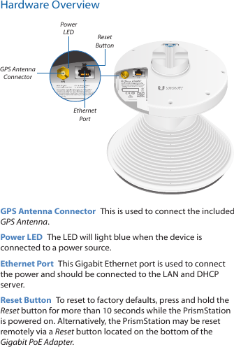 Hardware OverviewReset ButtonEthernet PortPower LEDGPS Antenna ConnectorGPS Antenna Connector  This is used to connect the included GPS Antenna.Power LED  The LED will light blue when the device is connected to a power source. Ethernet Port  This Gigabit Ethernet port is used to connect the power and should be connected to the LAN and DHCP server.Reset Button  To reset to factory defaults, press and hold the Reset button for more than 10 seconds while the PrismStation is poweredon. Alternatively, the PrismStation may be reset remotely via a Reset button located on the bottom of the Gigabit PoE Adapter.