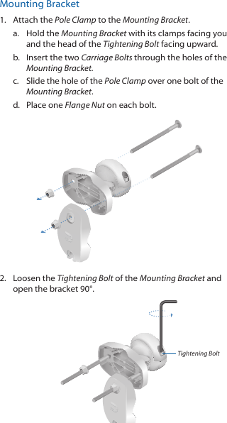 Mounting Bracket1.  Attach the Pole Clamp to the Mounting Bracket.a.  Hold the Mounting Bracket with its clamps facing you and the head of the Tightening Bolt facing upward.b.  Insert the two Carriage Bolts through the holes of the Mounting Bracket.c.  Slide the hole of the Pole Clamp over one bolt of the Mounting Bracket.d.  Place one Flange Nut on each bolt. 2.  Loosen the Tightening Bolt of the Mounting Bracket and open the bracket 90&deg;.Tightening Bolt