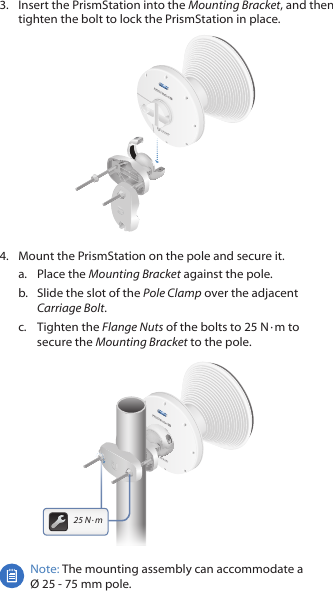 3.  Insert the PrismStation into the Mounting Bracket, and then tighten the bolt to lock the PrismStation in place.4.  Mount the PrismStation on the pole and secure it.a.  Place the Mounting Bracket against the pole. b.  Slide the slot of the Pole Clamp over the adjacent Carriage Bolt.c.  Tighten the Flange Nuts of the bolts to 25 N ∙&thinsp;m to secure the Mounting Bracket to the pole.25&thinsp;N&thinsp;∙&thinsp;mNote: The mounting assembly can accommodate a  &Oslash; 25 ‑ 75 mm pole.