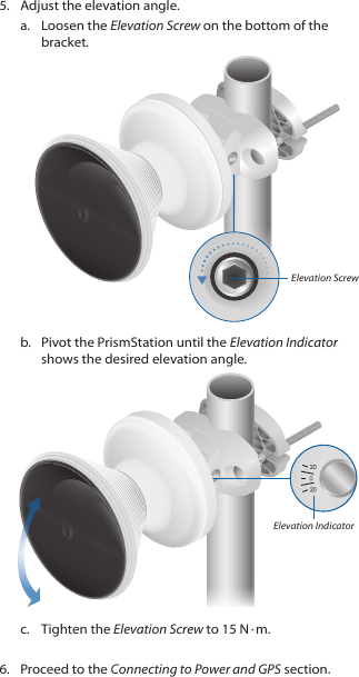 5.  Adjust the elevation angle.a.  Loosen the Elevation Screw on the bottom of the bracket.Elevation Screwb.  Pivot the PrismStation until the Elevation Indicator shows the desired elevation angle.Elevation Indicatorc.  Tighten the Elevation Screw to 15 N ∙&thinsp;m.6.  Proceed to the Connecting to Power and GPS section.
