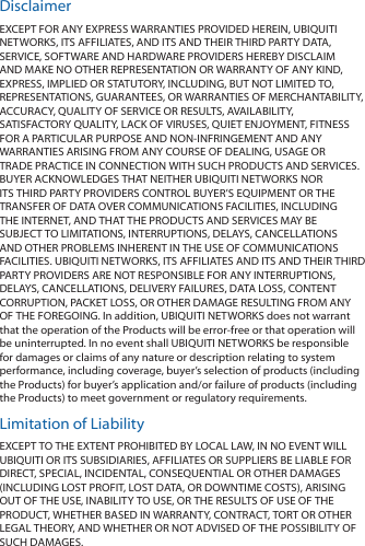 DisclaimerEXCEPT FOR ANY EXPRESS WARRANTIES PROVIDED HEREIN, UBIQUITI NETWORKS, ITS AFFILIATES, AND ITS AND THEIR THIRD PARTY DATA, SERVICE, SOFTWARE AND HARDWARE PROVIDERS HEREBY DISCLAIM AND MAKE NO OTHER REPRESENTATION OR WARRANTY OF ANY KIND, EXPRESS, IMPLIED OR STATUTORY, INCLUDING, BUT NOT LIMITED TO, REPRESENTATIONS, GUARANTEES, OR WARRANTIES OF MERCHANTABILITY, ACCURACY, QUALITY OF SERVICE OR RESULTS, AVAILABILITY, SATISFACTORY QUALITY, LACK OF VIRUSES, QUIET ENJOYMENT, FITNESS FOR A PARTICULAR PURPOSE AND NON‑INFRINGEMENT AND ANY WARRANTIES ARISING FROM ANY COURSE OF DEALING, USAGE OR TRADE PRACTICE IN CONNECTION WITH SUCH PRODUCTS AND SERVICES. BUYER ACKNOWLEDGES THAT NEITHER UBIQUITI NETWORKS NOR ITS THIRD PARTY PROVIDERS CONTROL BUYER&rsquo;S EQUIPMENT OR THE TRANSFER OF DATA OVER COMMUNICATIONS FACILITIES, INCLUDING THE INTERNET, AND THAT THE PRODUCTS AND SERVICES MAY BE SUBJECT TO LIMITATIONS, INTERRUPTIONS, DELAYS, CANCELLATIONS AND OTHER PROBLEMS INHERENT IN THE USE OF COMMUNICATIONS FACILITIES. UBIQUITI NETWORKS, ITS AFFILIATES AND ITS AND THEIR THIRD PARTY PROVIDERS ARE NOT RESPONSIBLE FOR ANY INTERRUPTIONS, DELAYS, CANCELLATIONS, DELIVERY FAILURES, DATA LOSS, CONTENT CORRUPTION, PACKET LOSS, OR OTHER DAMAGE RESULTING FROM ANY OF THE FOREGOING. In addition, UBIQUITI NETWORKS does not warrant that the operation of the Products will be error-free or that operation will be uninterrupted. In no event shall UBIQUITI NETWORKS be responsible for damages or claims of any nature or description relating to system performance, including coverage, buyer&rsquo;s selection of products (including the Products) for buyer&rsquo;s application and/or failure of products (including the Products) to meet government or regulatory requirements.Limitation of LiabilityEXCEPT TO THE EXTENT PROHIBITED BY LOCAL LAW, IN NO EVENT WILL UBIQUITI OR ITS SUBSIDIARIES, AFFILIATES OR SUPPLIERS BE LIABLE FOR DIRECT, SPECIAL, INCIDENTAL, CONSEQUENTIAL OR OTHER DAMAGES (INCLUDING LOST PROFIT, LOST DATA, OR DOWNTIME COSTS), ARISING OUT OF THE USE, INABILITY TO USE, OR THE RESULTS OF USE OF THE PRODUCT, WHETHER BASED IN WARRANTY, CONTRACT, TORT OR OTHER LEGAL THEORY, AND WHETHER OR NOT ADVISED OF THE POSSIBILITY OF SUCH DAMAGES. 