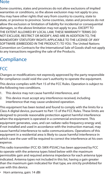 NoteSome countries, states and provinces do not allow exclusions of implied warranties or conditions, so the above exclusion may not apply to you. You may have other rights that vary from country to country, state to state, or province to province. Some countries, states and provinces do not allow the exclusion or limitation of liability for incidental or consequential damages, so the above limitation may not apply to you. EXCEPT TO THE EXTENT ALLOWED BY LOCAL LAW, THESE WARRANTY TERMS DO NOT EXCLUDE, RESTRICT OR MODIFY, AND ARE IN ADDITION TO, THE MANDATORY STATUTORY RIGHTS APPLICABLE TO THE LICENSE OF ANY SOFTWARE (EMBEDDED IN THE PRODUCT) TO YOU. The United Nations Convention on Contracts for the International Sale of Goods shall not apply to any transactions regarding the sale of the Products.ComplianceFCCChanges or modifications not expressly approved by the party responsible for compliance could void the user&rsquo;s authority to operate the equipment.This device complies with Part 15 of the FCC Rules. Operation is subject to the following two conditions.1.  This device may not cause harmful interference, and2.  This device must accept any interference received, including interference that may cause undesired operation.This equipment has been tested and found to comply with the limits for a Class A digital device, pursuant to Part 15 of the FCC Rules. These limits are designed to provide reasonable protection against harmful interference when the equipment is operated in a commercial environment. This equipment generates, uses, and can radiate radio frequency energy and, if not installed and used in accordance with the instruction manual, may cause harmful interference to radio communications. Operations of this equipment in a residential area is likely to cause harmful interference in which case the user will be required to correct the interference at his own expense.This radio transmitter (FCC ID: SWX‑PS5AC) has been approved by FCC to operate with the antenna types listed below with the maximum permissible gain and required antenna impedance for each antenna type indicated. Antenna types not included in this list, having a gain greater than the maximum gain indicated for that type, are strictly prohibited for use with this device.&bull;  Horn antenna, gain: 14 dBi