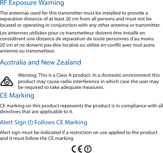RF Exposure WarningThe antennas used for this transmitter must be installed to provide a separation distance of at least 20 cm from all persons and must not be located or operating in conjunction with any other antenna or transmitter.Les antennes utilis&eacute;es pour ce transmetteur doivent &ecirc;tre install&eacute; en consid&eacute;rant une distance de s&eacute;paration de toute personnes d&rsquo;au moins 20cm et ne doivent pas &ecirc;tre localis&eacute; ou utilis&eacute; en conflit avec tout autre antenne ou transmetteur.Australia and New ZealandWarning: This is a Class A product. In a domestic environment this product may cause radio interference in which case the user may be required to take adequate measures.CE MarkingCE marking on this product represents the product is in compliance with all directives that are applicable to it.Alert Sign (!) Follows CE MarkingAlert sign must be indicated if a restriction on use applied to the product and it must follow the CE marking.