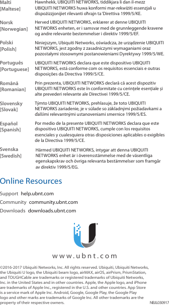&copy;2016‑2017 Ubiquiti Networks, Inc. All rights reserved. Ubiquiti, Ubiquiti Networks, the Ubiquiti U logo, the Ubiquiti beam logo, airMAX, airOS, airPrism, PrismStation, and TOUGHCable are trademarks or registered trademarks of Ubiquiti Networks, Inc. in the United States and in other countries. Apple, the Apple logo, and iPhone are trademarks of Apple Inc., registered in the U.S. and other countries. App Store is a service mark of Apple Inc. Android, Google, Google Play, the Google Play logo and other marks are trademarks of Google Inc. All other trademarks are the property of their respective owners. NBJL030917  www.ubnt.comMalti [Maltese]Hawnhekk, UBIQUITI NETWORKS, tiddikjara li dan il-mezz UBIQUITI NETWORKS huwa konformi mar-rekwiżiti essenzjali u dispożizzjonijiet rilevanti oħrajn ta &lsquo;Direttiva 1999/5/KE.Norsk [Norwegian]Herved UBIQUITI NETWORKS, erkl&aelig;rer at denne UBIQUITI NETWORKS enheten, er i samsvar med de grunnleggende kravene og andre relevante bestemmelser i direktiv 1999/5/EF.Polski  [Polish]Niniejszym, Ubiquiti Networks, oświadcza, że   urządzenie UBIQUITI NETWORKS, jest zgodny z zasadniczymi wymaganiami oraz pozostałymi stosownymi postanowieniami Dyrektywy 1999/5/WE.Portugu&ecirc;s [Portuguese]UBIQUITI NETWORKS declara que este dispositivo UBIQUITI NETWORKS, est&aacute; conforme com os requisitos essenciais e outras disposi&ccedil;&otilde;es da Directiva 1999/5/CE.Rom&acirc;nă [Romanian]Prin prezenta, UBIQUITI NETWORKS declară că acest dispozitiv UBIQUITI NETWORKS este &icirc;n conformitate cu cerințele esențiale și alte prevederi relevante ale Directivei 1999/5/CE.Slovensky [Slovak]T&yacute;mto UBIQUITI NETWORKS, prehlasuje, že toto UBIQUITI NETWORKS zariadenie, je v s&uacute;lade so z&aacute;kladn&yacute;mi požiadavkami a ďal&scaron;&iacute;mi relevantn&yacute;mi ustanoveniami smernice 1999/5/ES.Espa&ntilde;ol [Spanish]Por medio de la presente UBIQUITI NETWORKS declara que este dispositivo UBIQUITI NETWORKS, cumple con los requisitos esenciales y cualesquiera otras disposiciones aplicables o exigibles de la Directiva 1999/5/CE.Svenska [Swedish]H&auml;rmed UBIQUITI NETWORKS, intygar att denna UBIQUITI NETWORKS enhet &auml;r i &ouml;verensst&auml;mmelse med de v&auml;sentliga egenskapskrav och &ouml;vriga relevanta best&auml;mmelser som framg&aring;r av direktiv 1999/5/EG.Online ResourcesSupport  help.ubnt.comCommunity  community.ubnt.comDownloads  downloads.ubnt.com