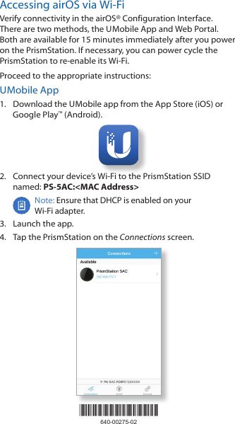 *640-00275-02*640-00275-02Accessing airOS via Wi‑FiVerify connectivity in the airOS&reg; Configuration Interface. There are two methods, the U Mobile App and Web Portal. Both are available for 15 minutes immediately after you power on the PrismStation. If necessary, you can power cycle the PrismStation to re‑enable its Wi‑Fi. Proceed to the appropriate instructions:U Mobile App1.  Download the U Mobile app from the AppStore (iOS) or Google Play&trade; (Android).2.  Connect your device&rsquo;s Wi‑Fi to the PrismStation SSID named: PS-5AC:<MAC Address>Note: Ensure that DHCP is enabled on your Wi‑Fiadapter.3.  Launch the app.4.  Tap the PrismStation on the Connections screen.