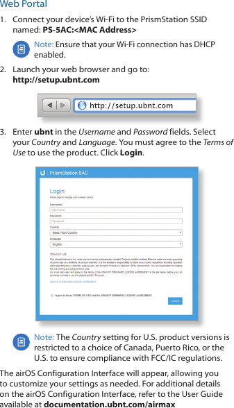Web Portal1.  Connect your device&rsquo;s Wi‑Fi to the PrismStation SSID named: PS-5AC:<MAC Address>Note: Ensure that your Wi‑Fi connection has DHCP enabled.2.  Launch your web browser and go to:  http://setup.ubnt.com3.  Enter ubnt in the Username and Password fields. Select your Country and Language. You must agree to the Terms of Use to use the product. Click Login.Note: The Country setting for U.S. product versions is restricted to a choice of Canada, Puerto Rico, or the U.S. to ensure compliance with FCC/IC regulations. The airOS Configuration Interface will appear, allowing you to customize your settings as needed. For additional details on the airOS Configuration Interface, refer to the User Guide available at documentation.ubnt.com/airmax