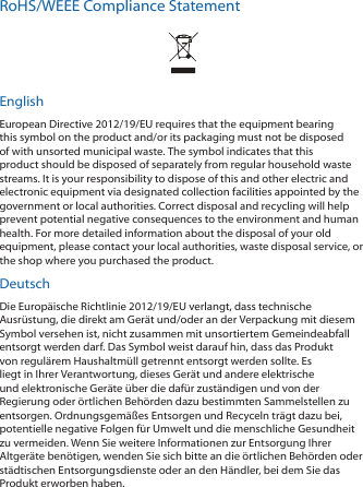 RoHS/WEEE Compliance StatementEnglishEuropean Directive 2012/19/EU requires that the equipment bearing this symbol on the product and/or its packaging must not be disposed of with unsorted municipal waste. The symbol indicates that this product should be disposed of separately from regular household waste streams. It is your responsibility to dispose of this and other electric and electronic equipment via designated collection facilities appointed by the government or local authorities. Correct disposal and recycling will help prevent potential negative consequences to the environment and human health. For more detailed information about the disposal of your old equipment, please contact your local authorities, waste disposal service, or the shop where you purchased the product.DeutschDie Europ&auml;ische Richtlinie 2012/19/EU verlangt, dass technische Ausr&uuml;stung, die direkt am Ger&auml;t und/oder an der Verpackung mit diesem Symbol versehen ist, nicht zusammen mit unsortiertem Gemeindeabfall entsorgt werden darf. Das Symbol weist darauf hin, dass das Produkt von regul&auml;rem Haushaltm&uuml;ll getrennt entsorgt werden sollte. Es liegt in Ihrer Verantwortung, dieses Ger&auml;t und andere elektrische und elektronische Ger&auml;te &uuml;ber die daf&uuml;r zust&auml;ndigen und von der Regierung oder &ouml;rtlichen Beh&ouml;rden dazu bestimmten Sammelstellen zu entsorgen. Ordnungsgem&auml;&szlig;es Entsorgen und Recyceln tr&auml;gt dazu bei, potentielle negative Folgen f&uuml;r Umwelt und die menschliche Gesundheit zu vermeiden. Wenn Sie weitere Informationen zur Entsorgung Ihrer Altger&auml;te ben&ouml;tigen, wenden Sie sich bitte an die &ouml;rtlichen Beh&ouml;rden oder st&auml;dtischen Entsorgungsdienste oder an den H&auml;ndler, bei dem Sie das Produkt erworben haben.
