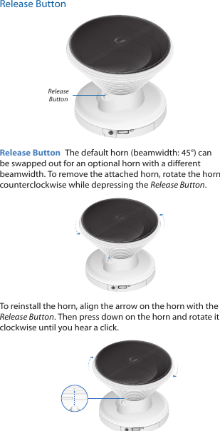 Release ButtonRelease ButtonRelease Button  The default horn (beamwidth: 45&deg;) can be swapped out for an optional horn with a different beamwidth. To remove the attached horn, rotate the horn counterclockwise while depressing the Release Button. To reinstall the horn, align the arrow on the horn with the Release Button. Then press down on the horn and rotate it clockwise until you hear a click.