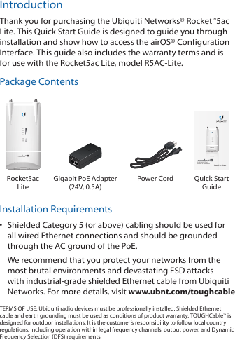 IntroductionThank you for purchasing the Ubiquiti Networks® Rocket™5ac Lite. This Quick Start Guide is designed to guide you through installation and show how to access the airOS® Configuration Interface. This guide also includes the warranty terms and is for use with the Rocket5ac Lite, model R5AC-Lite.Package Contents5 GHz Carrier Class  airMAX® ac BaseStationModel: R5AC-LiteRocket5ac LiteGigabit PoE Adapter  (24V, 0.5A)Power Cord Quick Start GuideInstallation Requirements•  Shielded Category 5 (or above) cabling should be used for all wired Ethernet connections and should be grounded through the AC ground of the PoE.We recommend that you protect your networks from the most brutal environments and devastating ESD attacks with industrial-grade shielded Ethernet cable from Ubiquiti Networks. For more details, visit www.ubnt.com/toughcableTERMS OF USE: Ubiquiti radio devices must be professionally installed. Shielded Ethernet cable and earth grounding must be used as conditions of product warranty. TOUGHCable™ is designed for outdoor installations. It is the customer’s responsibility to follow local country regulations, including operation within legal frequency channels, output power, and Dynamic Frequency Selection (DFS) requirements.