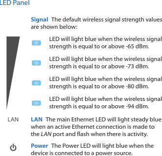 LED PanelSignal  The default wireless signal strength values are shown below:LED will light blue when the wireless signal strength is equal to or above -65 dBm.LED will light blue when the wireless signal strength is equal to or above -73 dBm.LED will light blue when the wireless signal strength is equal to or above -80 dBm.LED will light blue when the wireless signal strength is equal to or above -94 dBm.LAN LAN  The main Ethernet LED will light steady blue when an active Ethernet connection is made to the LAN port and flash when there is activity.  Power  The Power LED will light blue when the device is connected to a power source.