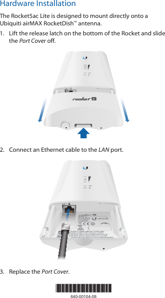 Hardware InstallationThe Rocket5ac Lite is designed to mount directly onto a Ubiquiti airMAX RocketDish™ antenna.1.  Lift the release latch on the bottom of the Rocket and slide the Port Cover off.2.  Connect an Ethernet cable to the LAN port.3.  Replace the Port Cover.*640-00104-08*640-00104-08