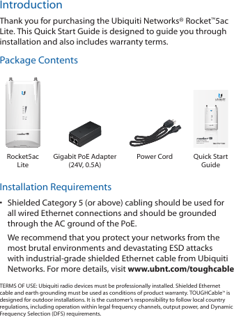 IntroductionThank you for purchasing the Ubiquiti Networks® Rocket™5ac Lite. This Quick Start Guide is designed to guide you through installation and also includes warranty terms.Package Contents5 GHz Carrier Class  airMAX® ac BaseStationModel: R5AC-LiteRocket5ac LiteGigabit PoE Adapter  (24V, 0.5A)Power Cord Quick Start GuideInstallation Requirements•  Shielded Category 5 (or above) cabling should be used for all wired Ethernet connections and should be grounded through the AC ground of the PoE.We recommend that you protect your networks from the most brutal environments and devastating ESD attacks with industrial‑grade shielded Ethernet cable from Ubiquiti Networks. For more details, visit www.ubnt.com/toughcableTERMS OF USE: Ubiquiti radio devices must be professionally installed. Shielded Ethernet cable and earth grounding must be used as conditions of product warranty. TOUGHCable™ is designed for outdoor installations. It is the customer’s responsibility to follow local country regulations, including operation within legal frequency channels, output power, and Dynamic Frequency Selection (DFS) requirements.