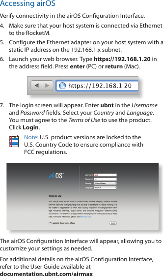 Accessing airOSVerify connectivity in the airOS Configuration Interface. 4.  Make sure that your host system is connected via Ethernet to the RocketM. 5.  Configure the Ethernet adapter on your host system with a static IP address on the 192.168.1.x subnet.6.  Launch your web browser. Type https://192.168.1.20 in the address field. Press enter (PC) or return (Mac). 7.  The login screen will appear. Enter ubnt in the Username and Password fields. Select your Country and Language. You must agree to the Terms of Use to use the product. Click Login.Note: U.S. product versions are locked to the  U.S. Country Code to ensure compliance with  FCC regulations. The airOS Configuration Interface will appear, allowing you to customize your settings as needed.For additional details on the airOS Configuration Interface, refer to the User Guide available at  documentation.ubnt.com/airmax