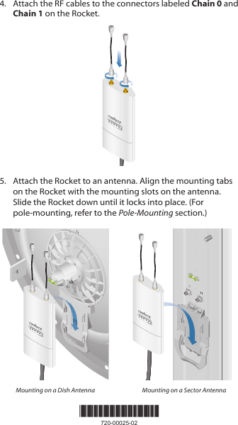 *720-00025-02*720-00025-024.  Attach the RF cables to the connectors labeled Chain 0 and Chain 1 on the Rocket.5.  Attach the Rocket to an antenna. Align the mounting tabs on the Rocket with the mounting slots on the antenna. Slide the Rocket down until it locks into place. (For pole‑mounting, refer to the Pole‑Mounting section.)Mounting on a Dish Antenna Mounting on a Sector Antenna