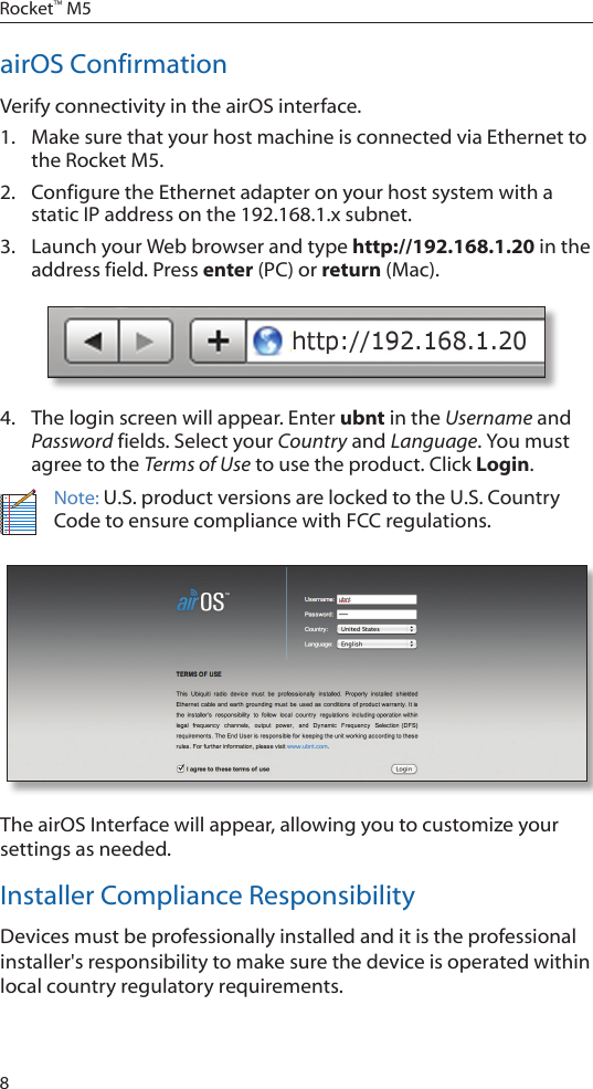 8Rocket&trade; M5airOS ConfirmationVerify connectivity in the airOS interface. 1.  Make sure that your host machine is connected via Ethernet to the Rocket M5. 2.  Configure the Ethernet adapter on your host system with a static IP address on the 192.168.1.x subnet.3.  Launch your Web browser and type http://192.168.1.20 in the address field. Press enter (PC) or return (Mac). 4.  The login screen will appear. Enter ubnt in the Username and Password fields. Select your Country and Language. You must agree to the Terms of Use to use the product. Click Login.Note: U.S. product versions are locked to the U.S. Country Code to ensure compliance with FCC regulations. The airOS Interface will appear, allowing you to customize your settings as needed.Installer Compliance ResponsibilityDevices must be professionally installed and it is the professional installer's responsibility to make sure the device is operated within local country regulatory requirements.