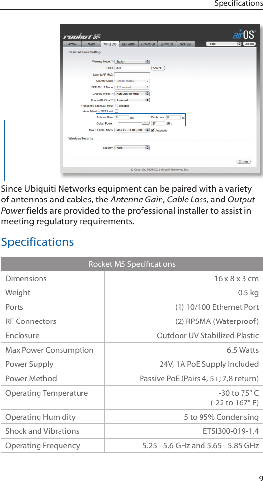 9SpecificationsSince Ubiquiti Networks equipment can be paired with a variety of antennas and cables, the Antenna Gain, Cable Loss, and Output Power fields are provided to the professional installer to assist in meeting regulatory requirements. SpecificationsRocketM5SpecicationsDimensions 16 x 8 x 3 cmWeight 0.5 kgPorts (1) 10/100 Ethernet PortRF Connectors (2) RPSMA (Waterproof)Enclosure Outdoor UV Stabilized PlasticMax Power Consumption 6.5 WattsPower Supply 24V, 1A PoE Supply IncludedPower Method Passive PoE (Pairs 4, 5+; 7,8 return)Operating Temperature -30 to 75&deg; C (-22 to 167&deg; F)Operating Humidity 5 to 95% CondensingShock and Vibrations ETSI300-019-1.4Operating Frequency 5.25 - 5.6 GHz and 5.65 - 5.85 GHz