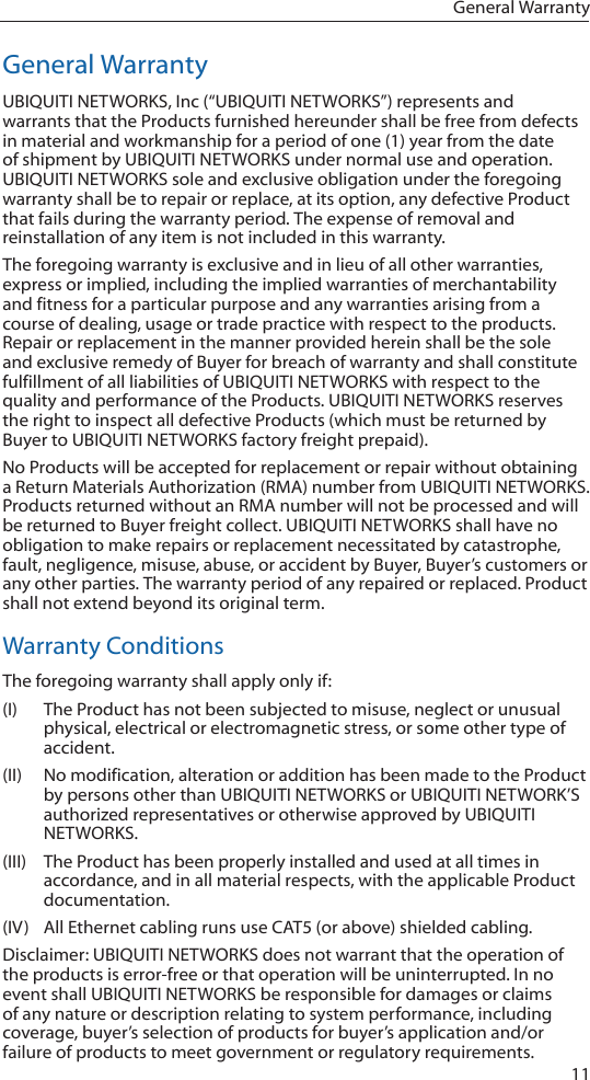 11General WarrantyGeneral WarrantyUBIQUITI NETWORKS, Inc (&ldquo;UBIQUITI NETWORKS&rdquo;) represents and warrants that the Products furnished hereunder shall be free from defects in material and workmanship for a period of one (1) year from the date of shipment by UBIQUITI NETWORKS under normal use and operation. UBIQUITI NETWORKS sole and exclusive obligation under the foregoing warranty shall be to repair or replace, at its option, any defective Product that fails during the warranty period. The expense of removal and reinstallation of any item is not included in this warranty.The foregoing warranty is exclusive and in lieu of all other warranties, express or implied, including the implied warranties of merchantability and fitness for a particular purpose and any warranties arising from a course of dealing, usage or trade practice with respect to the products. Repair or replacement in the manner provided herein shall be the sole and exclusive remedy of Buyer for breach of warranty and shall constitute fulfillment of all liabilities of UBIQUITI NETWORKS with respect to the quality and performance of the Products. UBIQUITI NETWORKS reserves the right to inspect all defective Products (which must be returned by Buyer to UBIQUITI NETWORKS factory freight prepaid).No Products will be accepted for replacement or repair without obtaining a Return Materials Authorization (RMA) number from UBIQUITI NETWORKS. Products returned without an RMA number will not be processed and will be returned to Buyer freight collect. UBIQUITI NETWORKS shall have no obligation to make repairs or replacement necessitated by catastrophe, fault, negligence, misuse, abuse, or accident by Buyer, Buyer&rsquo;s customers or any other parties. The warranty period of any repaired or replaced. Product shall not extend beyond its original term.Warranty ConditionsThe foregoing warranty shall apply only if:(I)  The Product has not been subjected to misuse, neglect or unusual physical, electrical or electromagnetic stress, or some other type of accident.(II)  No modification, alteration or addition has been made to the Product by persons other than UBIQUITI NETWORKS or UBIQUITI NETWORK&rsquo;S authorized representatives or otherwise approved by UBIQUITI NETWORKS.(III)  The Product has been properly installed and used at all times in accordance, and in all material respects, with the applicable Product documentation.(IV)  All Ethernet cabling runs use CAT5 (or above) shielded cabling.Disclaimer: UBIQUITI NETWORKS does not warrant that the operation of the products is error-free or that operation will be uninterrupted. In no event shall UBIQUITI NETWORKS be responsible for damages or claims of any nature or description relating to system performance, including coverage, buyer&rsquo;s selection of products for buyer&rsquo;s application and/or failure of products to meet government or regulatory requirements.