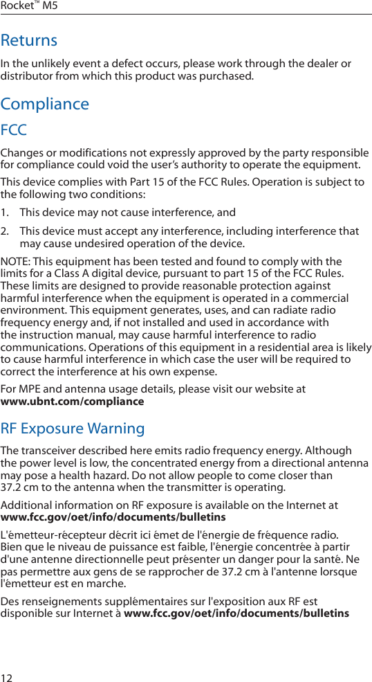 12Rocket&trade; M5ReturnsIn the unlikely event a defect occurs, please work through the dealer or distributor from which this product was purchased.ComplianceFCCChanges or modifications not expressly approved by the party responsible for compliance could void the user&rsquo;s authority to operate the equipment.This device complies with Part 15 of the FCC Rules. Operation is subject to the following two conditions:1.  This device may not cause interference, and2.  This device must accept any interference, including interference that may cause undesired operation of the device. NOTE: This equipment has been tested and found to comply with the limits for a Class A digital device, pursuant to part 15 of the FCC Rules. These limits are designed to provide reasonable protection against harmful interference when the equipment is operated in a commercial environment. This equipment generates, uses, and can radiate radio frequency energy and, if not installed and used in accordance with the instruction manual, may cause harmful interference to radio communications. Operations of this equipment in a residential area is likely to cause harmful interference in which case the user will be required to correct the interference at his own expense. For MPE and antenna usage details, please visit our website at  www.ubnt.com/complianceRF Exposure WarningThe transceiver described here emits radio frequency energy. Although the power level is low, the concentrated energy from a directional antenna may pose a health hazard. Do not allow people to come closer than 37.2cmtotheantennawhenthetransmitterisoperating.Additional information on RF exposure is available on the Internet at  www.fcc.gov/oet/info/documents/bulletinsL'&eacute;metteur-r&eacute;cepteur d&eacute;crit ici &eacute;met de l'&eacute;nergie de fr&eacute;quence radio. Bien que le niveau de puissance est faible, l'&eacute;nergie concentr&eacute;e &agrave; partir d'une antenne directionnelle peut pr&eacute;senter un danger pour la sant&eacute;. Ne paspermettreauxgensdeserapprocherde37.2cm&agrave;l'antennelorsquel'&eacute;metteur est en marche. Des renseignements suppl&eacute;mentaires sur l'exposition aux RF est disponible sur Internet &agrave; www.fcc.gov/oet/info/documents/bulletins