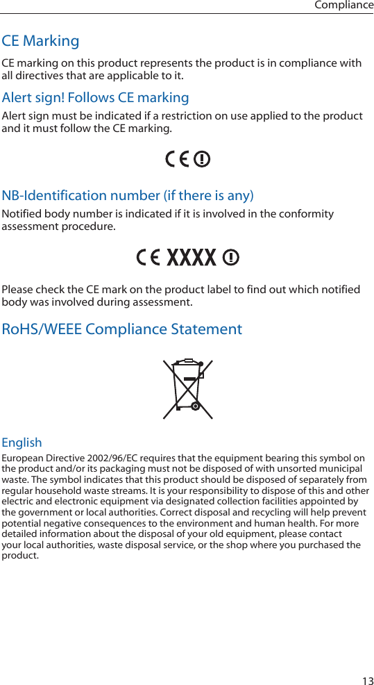13ComplianceCE MarkingCE marking on this product represents the product is in compliance with all directives that are applicable to it.Alert sign! Follows CE markingAlert sign must be indicated if a restriction on use applied to the product and it must follow the CE marking.NB-Identification number (if there is any)Notified body number is indicated if it is involved in the conformity assessment procedure.Please check the CE mark on the product label to find out which notified body was involved during assessment.RoHS/WEEE Compliance StatementEnglishEuropean Directive 2002/96/EC requires that the equipment bearing this symbol on the product and/or its packaging must not be disposed of with unsorted municipal waste. The symbol indicates that this product should be disposed of separately from regular household waste streams. It is your responsibility to dispose of this and other electric and electronic equipment via designated collection facilities appointed by the government or local authorities. Correct disposal and recycling will help prevent potential negative consequences to the environment and human health. For more detailed information about the disposal of your old equipment, please contact your local authorities, waste disposal service, or the shop where you purchased the product.
