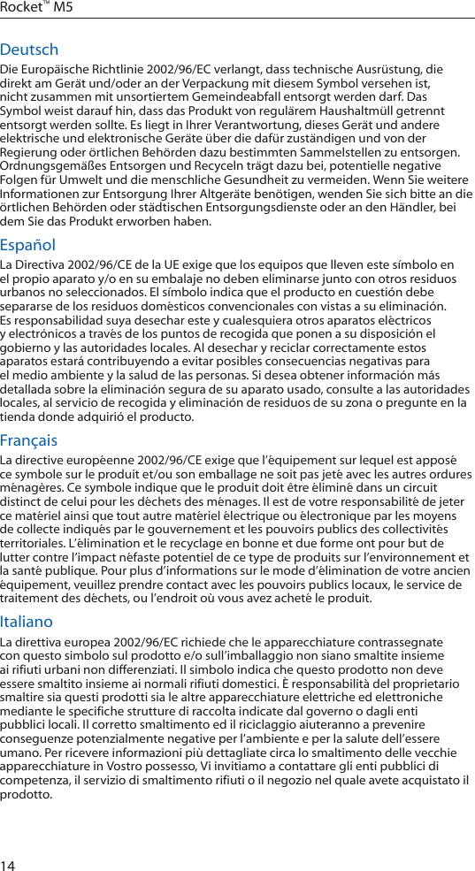 14Rocket&trade; M5DeutschDie Europ&auml;ische Richtlinie 2002/96/EC verlangt, dass technische Ausr&uuml;stung, die direkt am Ger&auml;t und/oder an der Verpackung mit diesem Symbol versehen ist, nicht zusammen mit unsortiertem Gemeindeabfall entsorgt werden darf. Das Symbol weist darauf hin, dass das Produkt von regul&auml;rem Haushaltm&uuml;ll getrennt entsorgt werden sollte. Es liegt in Ihrer Verantwortung, dieses Ger&auml;t und andere elektrische und elektronische Ger&auml;te &uuml;ber die daf&uuml;r zust&auml;ndigen und von der Regierung oder &ouml;rtlichen Beh&ouml;rden dazu bestimmten Sammelstellen zu entsorgen. Ordnungsgem&auml;&szlig;es Entsorgen und Recyceln tr&auml;gt dazu bei, potentielle negative Folgen f&uuml;r Umwelt und die menschliche Gesundheit zu vermeiden. Wenn Sie weitere Informationen zur Entsorgung Ihrer Altger&auml;te ben&ouml;tigen, wenden Sie sich bitte an die &ouml;rtlichen Beh&ouml;rden oder st&auml;dtischen Entsorgungsdienste oder an den H&auml;ndler, bei dem Sie das Produkt erworben haben.Espa&ntilde;ol La Directiva 2002/96/CE de la UE exige que los equipos que lleven este s&iacute;mbolo en el propio aparato y/o en su embalaje no deben eliminarse junto con otros residuos urbanos no seleccionados. El s&iacute;mbolo indica que el producto en cuesti&oacute;n debe separarse de los residuos dom&eacute;sticos convencionales con vistas a su eliminaci&oacute;n. Es responsabilidad suya desechar este y cualesquiera otros aparatos el&eacute;ctricos y electr&oacute;nicos a trav&eacute;s de los puntos de recogida que ponen a su disposici&oacute;n el gobierno y las autoridades locales. Al desechar y reciclar correctamente estos aparatos estar&aacute; contribuyendo a evitar posibles consecuencias negativas para el medio ambiente y la salud de las personas. Si desea obtener informaci&oacute;n m&aacute;s detallada sobre la eliminaci&oacute;n segura de su aparato usado, consulte a las autoridades locales, al servicio de recogida y eliminaci&oacute;n de residuos de su zona o pregunte en la tienda donde adquiri&oacute; el producto.Fran&ccedil;aisLa directive europ&eacute;enne 2002/96/CE exige que l&rsquo;&eacute;quipement sur lequel est appos&eacute; ce symbole sur le produit et/ou son emballage ne soit pas jet&eacute; avec les autres ordures m&eacute;nag&egrave;res. Ce symbole indique que le produit doit &ecirc;tre &eacute;limin&eacute; dans un circuit distinct de celui pour les d&eacute;chets des m&eacute;nages. Il est de votre responsabilit&eacute; de jeter ce mat&eacute;riel ainsi que tout autre mat&eacute;riel &eacute;lectrique ou &eacute;lectronique par les moyens de collecte indiqu&eacute;s par le gouvernement et les pouvoirs publics des collectivit&eacute;s territoriales. L&rsquo;&eacute;limination et le recyclage en bonne et due forme ont pour but de lutter contre l&rsquo;impact n&eacute;faste potentiel de ce type de produits sur l&rsquo;environnement et la sant&eacute; publique. Pour plus d&rsquo;informations sur le mode d&rsquo;&eacute;limination de votre ancien &eacute;quipement, veuillez prendre contact avec les pouvoirs publics locaux, le service de traitement des d&eacute;chets, ou l&rsquo;endroit o&ugrave; vous avez achet&eacute; le produit.ItalianoLa direttiva europea 2002/96/EC richiede che le apparecchiature contrassegnate con questo simbolo sul prodotto e/o sull&rsquo;imballaggio non siano smaltite insieme ai rifiuti urbani non differenziati. Il simbolo indica che questo prodotto non deve essere smaltito insieme ai normali rifiuti domestici. &Egrave; responsabilit&agrave; del proprietario smaltire sia questi prodotti sia le altre apparecchiature elettriche ed elettroniche mediante le specifiche strutture di raccolta indicate dal governo o dagli enti pubblici locali. Il corretto smaltimento ed il riciclaggio aiuteranno a prevenire conseguenze potenzialmente negative per l&rsquo;ambiente e per la salute dell&rsquo;essere umano. Per ricevere informazioni pi&ugrave; dettagliate circa lo smaltimento delle vecchie apparecchiature in Vostro possesso, Vi invitiamo a contattare gli enti pubblici di competenza, il servizio di smaltimento rifiuti o il negozio nel quale avete acquistato il prodotto.