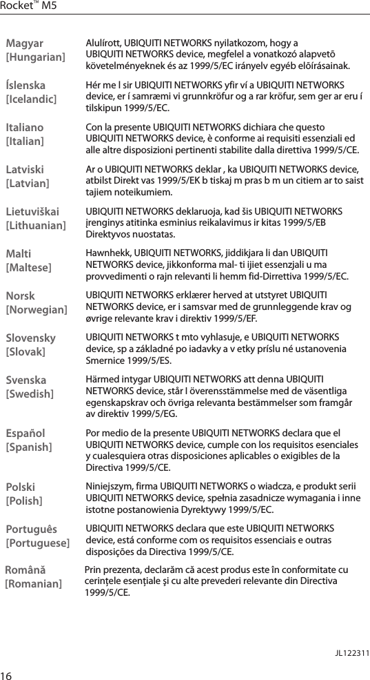 16Rocket&trade; M5Magyar [Hungarian]Alul&iacute;rott, UBIQUITI NETWORKS nyilatkozom, hogy a UBIQUITI NETWORKS device, megfelel a vonatkoz&oacute; alapvet&otilde; k&ouml;vetelm&eacute;nyeknek &eacute;s az 1999/5/EC ir&aacute;nyelv egy&eacute;b el&otilde;&iacute;r&aacute;sainak.&Iacute;slenska [Icelandic]H&eacute;r me l sir UBIQUITI NETWORKS yfir v&iacute; a UBIQUITI NETWORKS device, er &iacute; samr&aelig;mi vi grunnkr&ouml;fur og a rar kr&ouml;fur, sem ger ar eru &iacute; tilskipun 1999/5/EC.Italiano [Italian]Con la presente UBIQUITI NETWORKS dichiara che questo UBIQUITI NETWORKS device, &egrave; conforme ai requisiti essenziali ed alle altre disposizioni pertinenti stabilite dalla direttiva 1999/5/CE.Latviski [Latvian]Ar o UBIQUITI NETWORKS deklar , ka UBIQUITI NETWORKS device, atbilst Direkt vas 1999/5/EK b tiskaj m pras b m un citiem ar to saist tajiem noteikumiem.Lietuvi&scaron;kai [Lithuanian]UBIQUITI NETWORKS deklaruoja, kad &scaron;is UBIQUITI NETWORKS įrenginys atitinka esminius reikalavimus ir kitas 1999/5/EB Direktyvos nuostatas.Malti [Maltese]Hawnhekk, UBIQUITI NETWORKS, jiddikjara li dan UBIQUITI NETWORKS device, jikkonforma mal- ti ijiet essenzjali u ma provvedimenti o rajn relevanti li hemm fid-Dirrettiva 1999/5/EC.Norsk [Norwegian]UBIQUITI NETWORKS erkl&aelig;rer herved at utstyret UBIQUITI NETWORKS device, er i samsvar med de grunnleggende krav og &oslash;vrige relevante krav i direktiv 1999/5/EF.Slovensky [Slovak]UBIQUITI NETWORKS t mto vyhlasuje, e UBIQUITI NETWORKS device, sp a z&aacute;kladn&eacute; po iadavky a v etky pr&iacute;slu n&eacute; ustanovenia Smernice 1999/5/ES.Svenska [Swedish]H&auml;rmed intygar UBIQUITI NETWORKS att denna UBIQUITI NETWORKS device, st&aring;r I &ouml;verensst&auml;mmelse med de v&auml;sentliga egenskapskrav och &ouml;vriga relevanta best&auml;mmelser som framg&aring;r av direktiv 1999/5/EG.Espa&ntilde;ol [Spanish]Por medio de la presente UBIQUITI NETWORKS declara que el UBIQUITI NETWORKS device, cumple con los requisitos esenciales y cualesquiera otras disposiciones aplicables o exigibles de la Directiva 1999/5/CE.Polski  [Polish]Niniejszym, firma UBIQUITI NETWORKS o wiadcza, e produkt serii UBIQUITI NETWORKS device, spełnia zasadnicze wymagania i inne istotne postanowienia Dyrektywy 1999/5/EC.Portugu&ecirc;s [Portuguese]UBIQUITI NETWORKS declara que este UBIQUITI NETWORKS device, est&aacute; conforme com os requisitos essenciais e outras disposi&ccedil;&otilde;es da Directiva 1999/5/CE.Rom&acirc;nă [Romanian]Prin prezenta, declarăm că acest produs este &icirc;n conformitate cu cerinţele esenţiale şi cu alte prevederi relevante din Directiva 1999/5/CE.JL122311