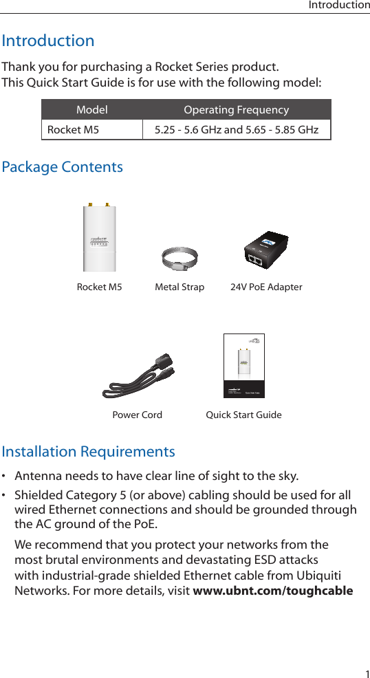 1IntroductionIntroductionThank you for purchasing a Rocket Series product. This Quick Start Guide is for use with the following model:Model Operating FrequencyRocket M5 5.25 - 5.6 GHz and 5.65 - 5.85 GHzPackage ContentsRocket M5 Metal Strap 24V PoE AdapterCarrier Class AirMAX&trade; BaseStationPower Cord Quick Start GuideInstallation Requirements&bull; Antenna needs to have clear line of sight to the sky.&bull; Shielded Category 5 (or above) cabling should be used for all wired Ethernet connections and should be grounded through the AC ground of the PoE.We recommend that you protect your networks from the most brutal environments and devastating ESD attacks with industrial-grade shielded Ethernet cable from Ubiquiti Networks. For more details, visit www.ubnt.com/toughcable