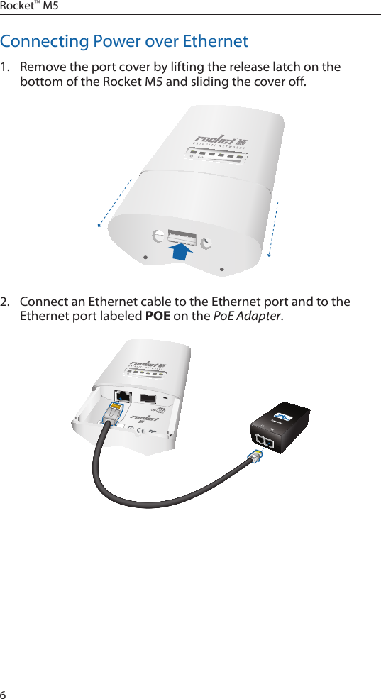6Rocket&trade; M5Connecting Power over Ethernet1.  Remove the port cover by lifting the release latch on the bottom of the Rocket M5 and sliding the cover off.2.  Connect an Ethernet cable to the Ethernet port and to the Ethernet port labeled POE on the PoE Adapter.