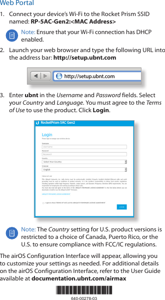 Web Portal1.  Connect your device’s Wi-Fi to the Rocket Prism SSID named: RP-5AC-Gen2:&lt;MAC Address&gt;Note: Ensure that your Wi-Fi connection has DHCP enabled.2.  Launch your web browser and type the following URL into the address bar: http://setup.ubnt.comhttp://setup.ubnt.com3.  Enter ubnt in the Username and Password fields. Select your Country and Language. You must agree to the Terms ofUse to use the product. Click Login.RocketPrism 5AC Gen2Note: The Country setting for U.S. product versions is restricted to a choice of Canada, Puerto Rico, or the U.S. to ensure compliance with FCC/IC regulations. The airOS Configuration Interface will appear, allowing you to customize your settings as needed. For additional details on the airOS Configuration Interface, refer to the User Guide available at documentation.ubnt.com/airmax*640-00278-03*640-00278-03