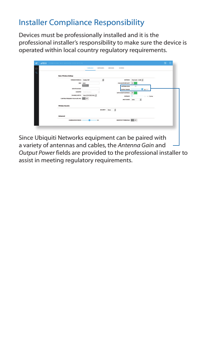 Installer Compliance ResponsibilityDevices must be professionally installed and it is the professional installer’s responsibility to make sure the device is operated within local country regulatory requirements.Since Ubiquiti Networks equipment can be paired with a variety of antennas and cables, the Antenna Gain and OutputPower fields are provided to the professional installer to assist in meeting regulatory requirements.