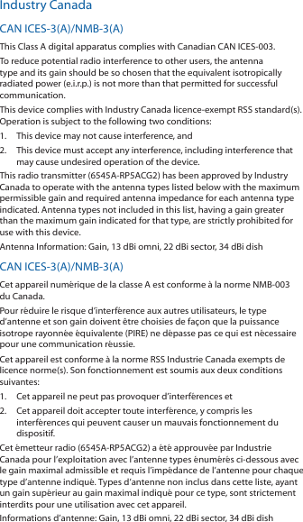 Industry CanadaCAN ICES-3(A)/NMB-3(A)This Class A digital apparatus complies with Canadian CAN ICES-003.To reduce potential radio interference to other users, the antenna type and its gain should be so chosen that the equivalent isotropically radiated power (e.i.r.p.) is not more than that permitted for successful communication.This device complies with Industry Canada licence-exempt RSS standard(s). Operation is subject to the following two conditions: 1.  This device may not cause interference, and 2.  This device must accept any interference, including interference that may cause undesired operation of the device.This radio transmitter (6545A-RP5ACG2) has been approved by Industry Canada to operate with the antenna types listed below with the maximum permissible gain and required antenna impedance for each antenna type indicated. Antenna types not included in this list, having a gain greater than the maximum gain indicated for that type, are strictly prohibited for use with this device.Antenna Information: Gain, 13 dBi omni, 22 dBi sector, 34 dBi dishCAN ICES-3(A)/NMB-3(A)Cet appareil numérique de la classe A est conforme à la norme NMB-003 du Canada.Pour réduire le risque d’interférence aux autres utilisateurs, le type d’antenne et son gain doivent être choisies de façon que la puissance isotrope rayonnée équivalente (PIRE) ne dépasse pas ce qui est nécessaire pour une communication réussie. Cet appareil est conforme à la norme RSS Industrie Canada exempts de licence norme(s). Son fonctionnement est soumis aux deux conditions suivantes:1.  Cet appareil ne peut pas provoquer d’interférences et 2.  Cet appareil doit accepter toute interférence, y compris les interférences qui peuvent causer un mauvais fonctionnement du dispositif.Cet émetteur radio (6545A-RP5ACG2) a été approuvée par Industrie Canada pour l’exploitation avec l’antenne types énumérés ci-dessous avec le gain maximal admissible et requis l’impédance de l’antenne pour chaque type d’antenne indiqué. Types d’antenne non inclus dans cette liste, ayant un gain supérieur au gain maximal indiqué pour ce type, sont strictement interdits pour une utilisation avec cet appareil.Informations d’antenne: Gain, 13 dBi omni, 22 dBi sector, 34 dBi dish