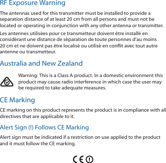 RF Exposure WarningThe antennas used for this transmitter must be installed to provide a separation distance of at least 20 cm from all persons and must not be located or operating in conjunction with any other antenna or transmitter.Les antennes utilisées pour ce transmetteur doivent être installé en considérant une distance de séparation de toute personnes d’au moins 20 cm et ne doivent pas être localisé ou utilisé en conflit avec tout autre antenne ou transmetteur.Australia and New ZealandWarning: This is a Class A product. In a domestic environment this product may cause radio interference in which case the user may be required to take adequate measures.CE MarkingCE marking on this product represents the product is in compliance with all directives that are applicable to it.Alert Sign (!) Follows CE MarkingAlert sign must be indicated if a restriction on use applied to the product and it must follow the CE marking.