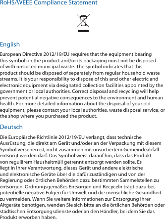 RoHS/WEEE Compliance StatementEnglishEuropean Directive 2012/19/EU requires that the equipment bearing this symbol on the product and/or its packaging must not be disposed of with unsorted municipal waste. The symbol indicates that this product should be disposed of separately from regular household waste streams. It is your responsibility to dispose of this and other electric and electronic equipment via designated collection facilities appointed by the government or local authorities. Correct disposal and recycling will help prevent potential negative consequences to the environment and human health. For more detailed information about the disposal of your old equipment, please contact your local authorities, waste disposal service, or the shop where you purchased the product.DeutschDie Europäische Richtlinie 2012/19/EU verlangt, dass technische Ausrüstung, die direkt am Gerät und/oder an der Verpackung mit diesem Symbol versehen ist, nicht zusammen mit unsortiertem Gemeindeabfall entsorgt werden darf. Das Symbol weist darauf hin, dass das Produkt von regulärem Haushaltmüll getrennt entsorgt werden sollte. Es liegt in Ihrer Verantwortung, dieses Gerät und andere elektrische und elektronische Geräte über die dafür zuständigen und von der Regierung oder örtlichen Behörden dazu bestimmten Sammelstellen zu entsorgen. Ordnungsgemäßes Entsorgen und Recyceln trägt dazu bei, potentielle negative Folgen für Umwelt und die menschliche Gesundheit zu vermeiden. Wenn Sie weitere Informationen zur Entsorgung Ihrer Altgeräte benötigen, wenden Sie sich bitte an die örtlichen Behörden oder städtischen Entsorgungsdienste oder an den Händler, bei dem Sie das Produkt erworben haben.
