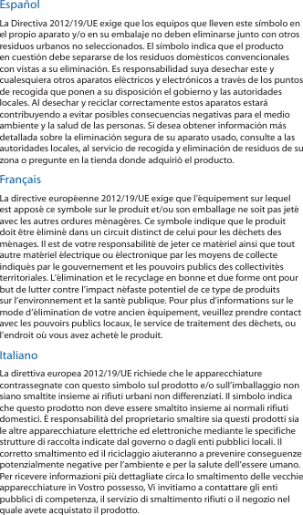 EspañolLa Directiva 2012/19/UE exige que los equipos que lleven este símbolo en el propio aparato y/o en su embalaje no deben eliminarse junto con otros residuos urbanos no seleccionados. El símbolo indica que el producto en cuestión debe separarse de los residuos domésticos convencionales con vistas a su eliminación. Es responsabilidad suya desechar este y cualesquiera otros aparatos eléctricos y electrónicos a través de los puntos de recogida que ponen a su disposición el gobierno y las autoridades locales. Al desechar y reciclar correctamente estos aparatos estará contribuyendo a evitar posibles consecuencias negativas para el medio ambiente y la salud de las personas. Si desea obtener información más detallada sobre la eliminación segura de su aparato usado, consulte a las autoridades locales, al servicio de recogida y eliminación de residuos de su zona o pregunte en la tienda donde adquirió el producto.FrançaisLa directive européenne 2012/19/UE exige que l’équipement sur lequel est apposé ce symbole sur le produit et/ou son emballage ne soit pas jeté avec les autres ordures ménagères. Ce symbole indique que le produit doit être éliminé dans un circuit distinct de celui pour les déchets des ménages. Il est de votre responsabilité de jeter ce matériel ainsi que tout autre matériel électrique ou électronique par les moyens de collecte indiqués par le gouvernement et les pouvoirs publics des collectivités territoriales. L’élimination et le recyclage en bonne et due forme ont pour but de lutter contre l’impact néfaste potentiel de ce type de produits sur l’environnement et la santé publique. Pour plus d’informations sur le mode d’élimination de votre ancien équipement, veuillez prendre contact avec les pouvoirs publics locaux, le service de traitement des déchets, ou l’endroit où vous avez acheté le produit.ItalianoLa direttiva europea 2012/19/UE richiede che le apparecchiature contrassegnate con questo simbolo sul prodotto e/o sull’imballaggio non siano smaltite insieme ai rifiuti urbani non differenziati. Il simbolo indica che questo prodotto non deve essere smaltito insieme ai normali rifiuti domestici. È responsabilità del proprietario smaltire sia questi prodotti sia le altre apparecchiature elettriche ed elettroniche mediante le specifiche strutture di raccolta indicate dal governo o dagli enti pubblici locali. Il corretto smaltimento ed il riciclaggio aiuteranno a prevenire conseguenze potenzialmente negative per l’ambiente e per la salute dell’essere umano. Per ricevere informazioni più dettagliate circa lo smaltimento delle vecchie apparecchiature in Vostro possesso, Vi invitiamo a contattare gli enti pubblici di competenza, il servizio di smaltimento rifiuti o il negozio nel quale avete acquistato il prodotto.