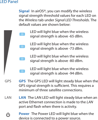 LED PanelSignal  In airOS®, you can modify the wireless signal strength threshold values for each LED on the Wireless tab under Signal LED Thresholds. The default values are shown below:LED will light blue when the wireless signal strength is above -65 dBm.LED will light blue when the wireless signal strength is above -73 dBm.LED will light blue when the wireless signal strength is above -80 dBm.LED will light blue when the wireless signal strength is above -94 dBm.GPS GPS  The GPS LED will light steady blue when the GPS signal strength is sufficient. This requires a minimum of three satellite connections. LAN LAN  The LAN LED will light steady blue when an active Ethernet connection is made to the LAN port and flash when there is activity.  Power  The Power LED will light blue when the device is connected to a power source.