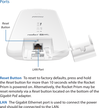 PortsLAN PortReset ButtonReset Button  To reset to factory defaults, press and hold the Reset button for more than 10 seconds while the Rocket Prism is poweredon. Alternatively, the Rocket Prism may be reset remotely via a Reset button located on the bottom of the Gigabit PoE adapter.LAN  The Gigabit Ethernet port is used to connect the power and should be connected to the LAN.