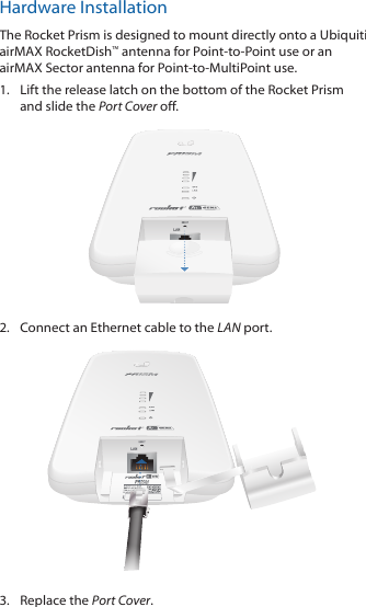 Hardware InstallationThe Rocket Prism is designed to mount directly onto a Ubiquiti airMAX RocketDish™ antenna for Point-to-Point use or an airMAX Sector antenna for Point-to-MultiPoint use.1.  Lift the release latch on the bottom of the Rocket Prism and slide the Port Cover off.2.  Connect an Ethernet cable to the LAN port.3.  Replace the Port Cover.