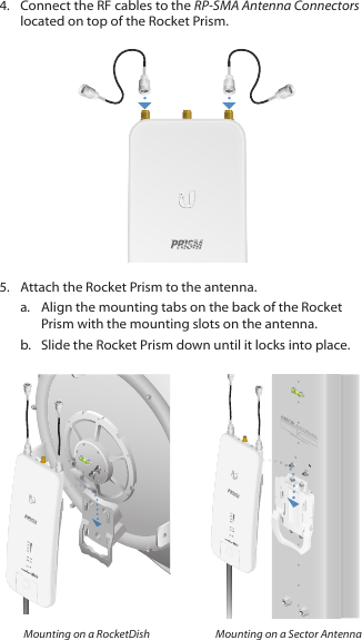 4.  Connect the RF cables to the RP-SMA Antenna Connectors located on top of the Rocket Prism.5.  Attach the Rocket Prism to the antenna.a.  Align the mounting tabs on the back of the Rocket Prism with the mounting slots on the antenna. b.  Slide the Rocket Prism down until it locks into place.HVCHAIN 1 GPS CHAIN 0CHAIN 1 GPS CHAIN 0CHAIN 1 GPS CHAIN 0CHAIN 1 GPS CHAIN 0Mounting on a RocketDish Mounting on a Sector Antenna