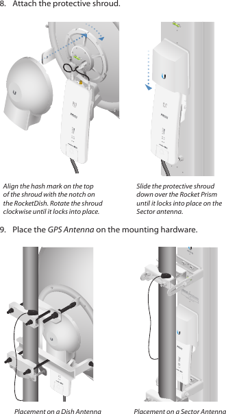 8.  Attach the protective shroud. CHAIN 1 GPS CHAIN 0HVCHAIN 1 GPS CHAIN 0CHAIN 1 GPS CHAIN 0Align the hash mark on the top of the shroud with the notch on the RocketDish. Rotate the shroud clockwise until it locks into place.Slide the protective shroud down over the Rocket Prism until it locks into place on the Sector antenna.9.  Place the GPS Antenna on the mounting hardware.CHAIN 1 GPS CHAIN 0CHAIN 1 GPS CHAIN 0CHAIN 1 GPS CHAIN 0Placement on a Dish Antenna Placement on a Sector Antenna