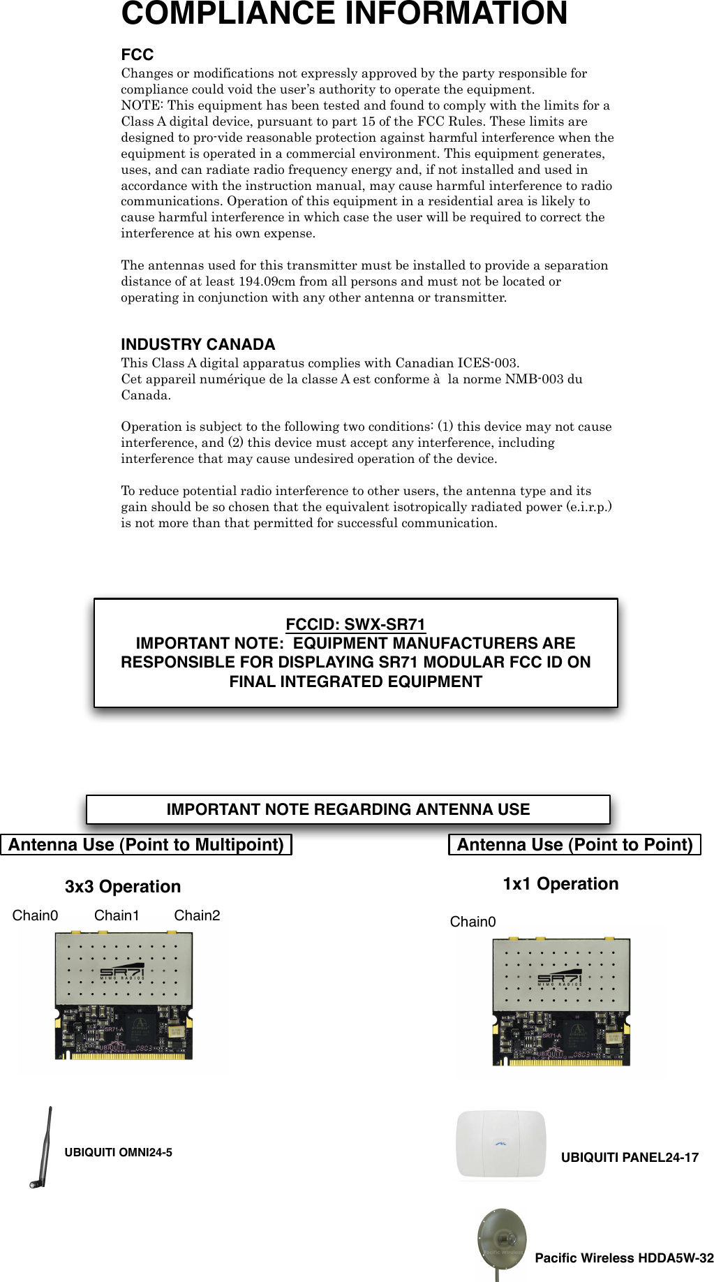 COMPLIANCE INFORMATION FCC Changes or modifications not expressly approved by the party responsible for compliance could void the user&rsquo;s authority to operate the equipment. NOTE: This equipment has been tested and found to comply with the limits for a Class A digital device, pursuant to part 15 of the FCC Rules. These limits are designed to pro-vide reasonable protection against harmful interference when the equipment is operated in a commercial environment. This equipment generates, uses, and can radiate radio frequency energy and, if not installed and used in accordance with the instruction manual, may cause harmful interference to radio communications. Operation of this equipment in a residential area is likely to cause harmful interference in which case the user will be required to correct the interference at his own expense. ! The antennas used for this transmitter must be installed to provide a separation distance of at least 194.09cm from all persons and must not be located or operating in conjunction with any other antenna or transmitter. ! INDUSTRY CANADAThis Class A digital apparatus complies with Canadian ICES-003. Cet appareil num&eacute;rique de la classe A est conforme &agrave;! la norme NMB-003 du Canada. ! Operation is subject to the following two conditions: (1) this device may not cause interference, and (2) this device must accept any interference, including interference that may cause undesired operation of the device. !! To reduce potential radio interference to other users, the antenna type and its gain should be so chosen that the equivalent isotropically radiated power (e.i.r.p.) is not more than that permitted for successful communication.! Antenna Use (Point to Multipoint) Antenna Use (Point to Point)Chain0 Chain1 Chain2 Chain01x1 Operation3x3 OperationPaciﬁc Wireless HDDA5W-32UBIQUITI PANEL24-17UBIQUITI OMNI24-5IMPORTANT NOTE REGARDING ANTENNA USEFCCID: SWX-SR71IMPORTANT NOTE:  EQUIPMENT MANUFACTURERS ARE RESPONSIBLE FOR DISPLAYING SR71 MODULAR FCC ID ON FINAL INTEGRATED EQUIPMENT